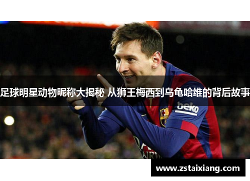 足球明星动物昵称大揭秘 从狮王梅西到乌龟哈维的背后故事