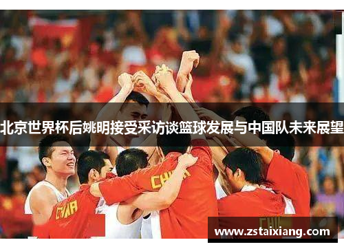 北京世界杯后姚明接受采访谈篮球发展与中国队未来展望