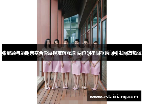 张靓颖与姚明亲密合影展现友谊深厚 两位明星同框瞬间引发网友热议